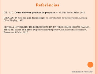 BIBLIOTECA FZEA/USP
Referências
GIL, A. C. Como elaborar projetos de pesquisa. 5. ed. São Paulo: Atlas, 2010.
GROGAN, D. Science and technology: na introduction to the literature. London:
Clive Bingley, 1970.
SISTEMA INTEGRADO DE BIBLIOTECAS DA UNIVERSIDADE DE SÃO PAULO –
SIBi/USP. Bases de dados. Disponível em:<http://www.sibi.usp.br/bases-dados/>.
Acesso em: 07 abr. 2017.
 