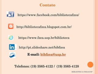 BIBLIOTECA FZEA/USP
Contato
http://bibliotecafzea.blogspot.com.br/
https://www.facebook.com/bibliotecafzea/
https://www.fzea.usp.br/biblioteca
E-mail: bibfzea@usp.br
Telefones: (19) 3565-4122 / (19) 3565-4128
http://pt.slideshare.net/bibfzea
 