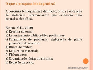 BIBLIOTECA FZEA/USP
O que é pesquisa bibliográfica?
A pesquisa bibliográfica é definição, busca e obtenção
de materiais informacionais que embasem uma
pesquisa científica.
Etapas (GIL, 2010)
a) Escolha do tema;
b) Levantamento bibliográfico preliminar;
c) Formulação do problema; elaboração do plano
provisório de assunto;
d) Busca de fontes;
e) Leitura do material;
f) Fichamento;
g) Organização lógica do assunto;
h) Redação do texto.
 