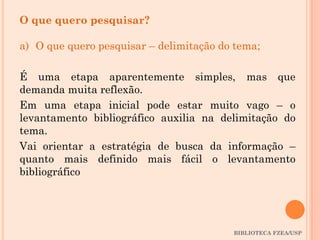 BIBLIOTECA FZEA/USP
O que quero pesquisar?
a) O que quero pesquisar – delimitação do tema;
É uma etapa aparentemente simples, mas que
demanda muita reflexão.
Em uma etapa inicial pode estar muito vago – o
levantamento bibliográfico auxilia na delimitação do
tema.
Vai orientar a estratégia de busca da informação –
quanto mais definido mais fácil o levantamento
bibliográfico
 