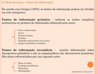 BIBLIOTECA FZEA/USP
b) Onde procurar – fontes de informação:
De acordo com Grogan (1970), as fontes de informação podem ser dividas
em três categorias:
Fontes de informação primária - incluem os textos completos
pertinentes ao produto de informação elaborado pelo autor
Teses e dissertações
Livros
Normas técnicas
Patentes
Trabalhos apresentados em eventos
Artigos de periódicos científicos
Fontes de informação secundária – contém informações sobre
documentos primários e são as organizadoras dos documentos primárias.
São obras referenciadas por um segundo autor
Bases de dados
Catálogos de biblioteca
Dicionários
Enciclopédias
 