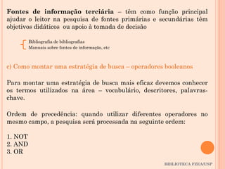 BIBLIOTECA FZEA/USP
Fontes de informação terciária – têm como função principal
ajudar o leitor na pesquisa de fontes primárias e secundárias têm
objetivos didáticos ou apoio à tomada de decisão
Bibliografia de bibliografias
Manuais sobre fontes de informação, etc
c) Como montar uma estratégia de busca – operadores booleanos
Para montar uma estratégia de busca mais eficaz devemos conhecer
os termos utilizados na área – vocabulário, descritores, palavras-
chave.
Ordem de precedência: quando utilizar diferentes operadores no
mesmo campo, a pesquisa será processada na seguinte ordem:
1. NOT
2. AND
3. OR
 