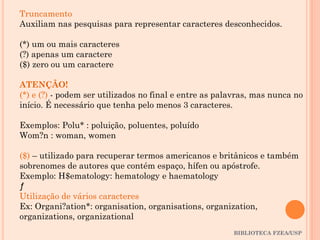 BIBLIOTECA FZEA/USP
Truncamento
Auxiliam nas pesquisas para representar caracteres desconhecidos.
(*) um ou mais caracteres
(?) apenas um caractere
($) zero ou um caractere
ATENÇÃO!
(*) e (?) - podem ser utilizados no final e entre as palavras, mas nunca no
início. É necessário que tenha pelo menos 3 caracteres.
Exemplos: Polu* : poluição, poluentes, poluído
Wom?n : woman, women
($) – utilizado para recuperar termos americanos e britânicos e também
sobrenomes de autores que contém espaço, hífen ou apóstrofe.
Exemplo: H$ematology: hematology e haematology
ƒ
Utilização de vários caracteres
Ex: Organi?ation*: organisation, organisations, organization,
organizations, organizational
 