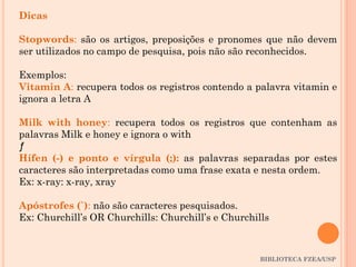 BIBLIOTECA FZEA/USP
Dicas
Stopwords: são os artigos, preposições e pronomes que não devem
ser utilizados no campo de pesquisa, pois não são reconhecidos.
Exemplos:
Vitamin A: recupera todos os registros contendo a palavra vitamin e
ignora a letra A
Milk with honey: recupera todos os registros que contenham as
palavras Milk e honey e ignora o with
ƒ
Hífen (-) e ponto e vírgula (;): as palavras separadas por estes
caracteres são interpretadas como uma frase exata e nesta ordem.
Ex: x-ray: x-ray, xray
Apóstrofes (`): não são caracteres pesquisados.
Ex: Churchill’s OR Churchills: Churchill’s e Churchills
 