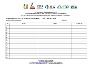 LEVANTAMENTO DE DEMANDA 2013
                          CURSOS DE EXTENSÃO DA UFG – EDUCAÇÃO INTEGRAL INTEGRADA
                     POLO DE APOIO PRESENCIAL DA UNIVERSIDADE ABERTA DO BRASIL EM URUAÇU

CURSO: EXTENSÃO EDUCAÇÃO INTEGRAL INTEGRADA        CARGA HORÁRIA: 260h
UNIDADE EDUCACIONAL:____________________________________________________________ CIDADE:__________________________

 Nº                   NOME                                                               E-MAIL                     TELEFONE
1.
2.
3.
4.
5.
6.
7.
8.
9.
10.
11.
12.
13.
14.
15.
16.
17.
18.
19.
20.

                                                      UNIVERSIDADE ABERTA DO BRASIL
                                                        Polo de Apoio Presencial de Uruaçu
                                  Rua Coronel Aristides Ribeiro de Freitas, Qd 09 Lt 22 a 28 – Centro - Uruaçu-GO
                                (62) 3357 6687 uab.polouruacu@hotmail.com http://uab-polouruacu.blogspot.com/
 