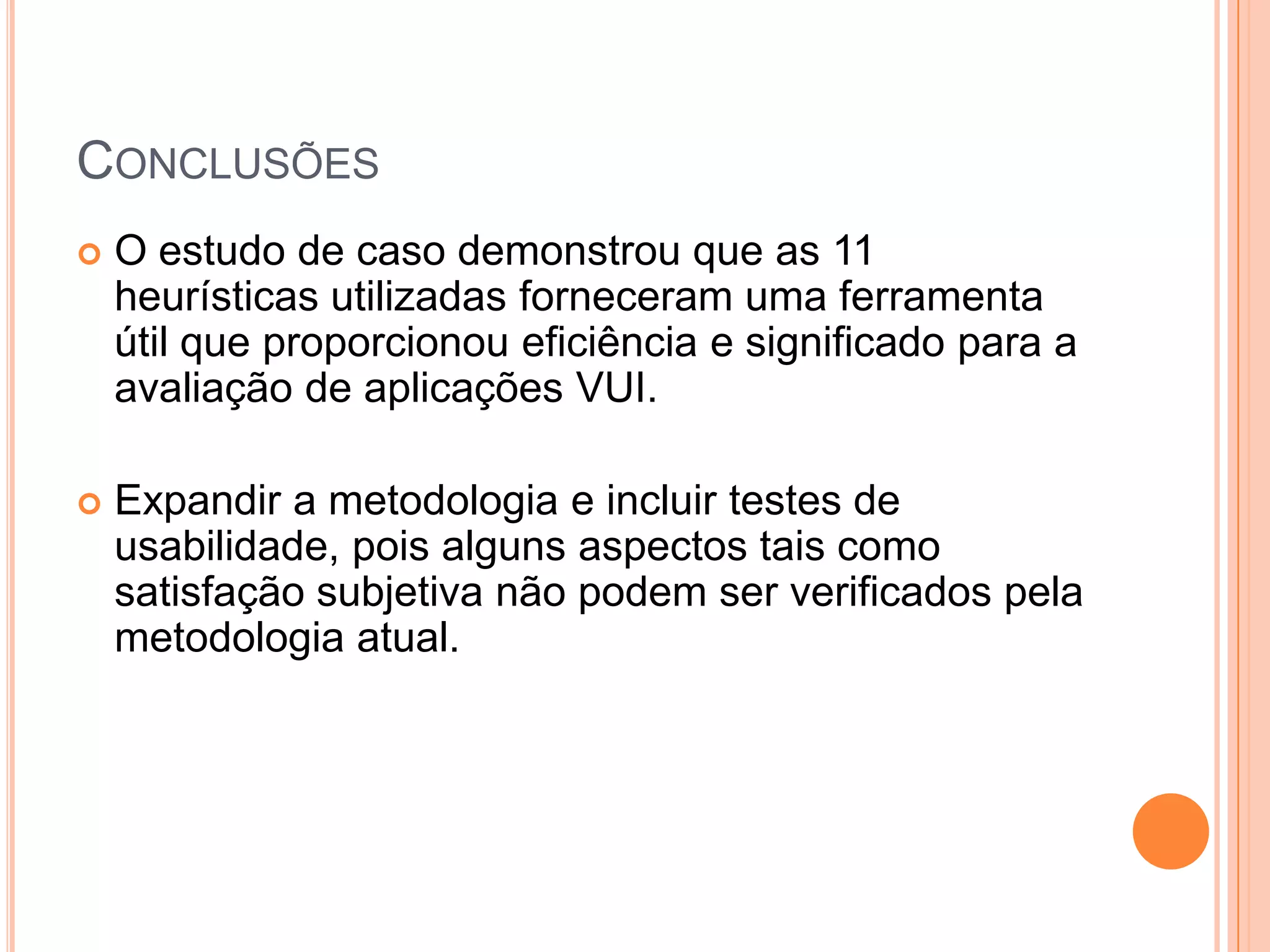 ConclusõesO estudo de caso demonstrou que as 11 heurísticas utilizadas forneceram uma ferramenta útil que proporcionou eficiência e significado para a avaliação de aplicações VUI.Expandir a metodologia e incluir testes de usabilidade, pois alguns aspectos tais como satisfação subjetiva não podem ser verificados pela metodologia atual.