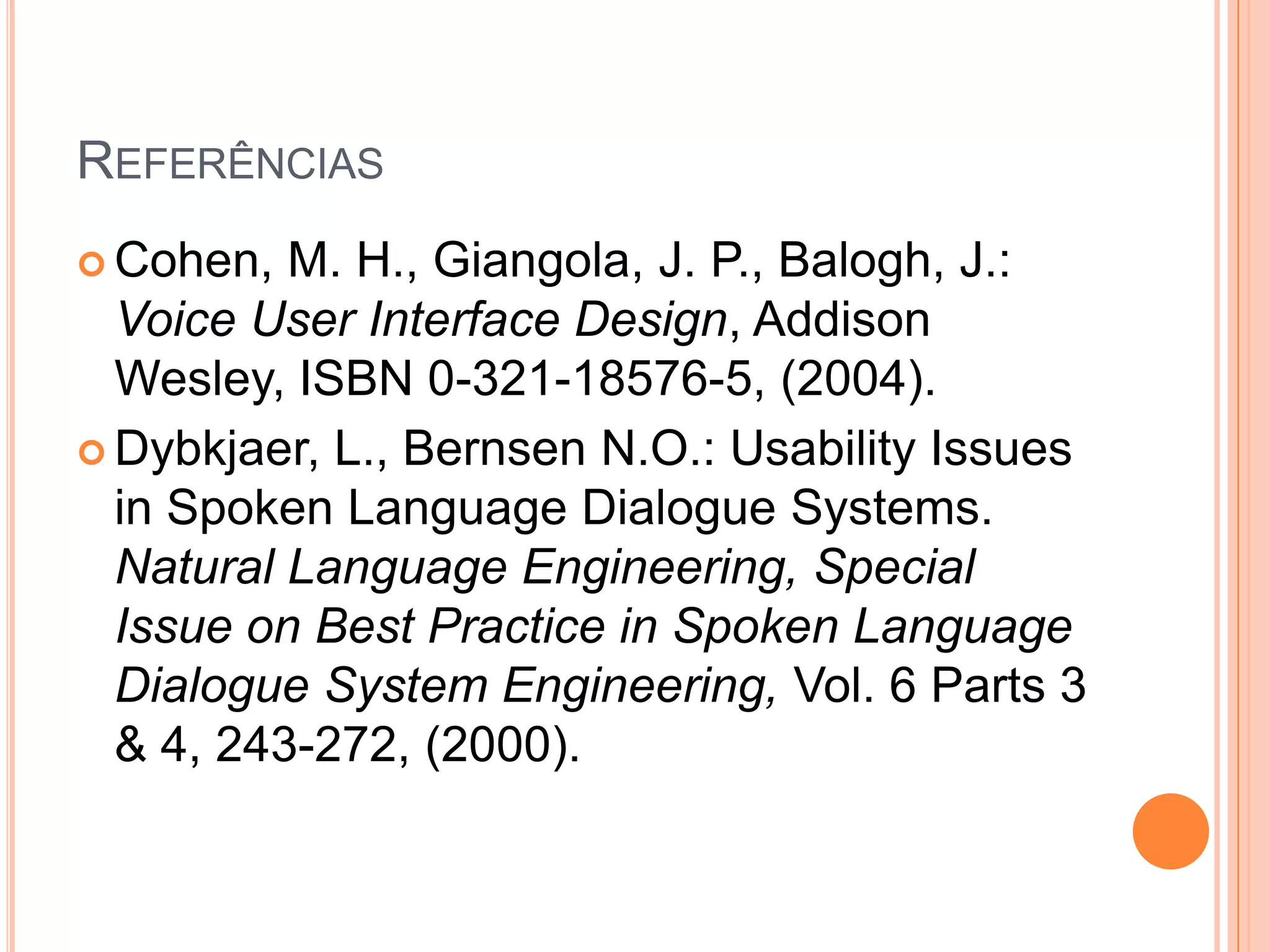 ReferênciasCohen, M. H., Giangola, J. P., Balogh, J.: Voice User Interface Design, Addison Wesley, ISBN 0-321-18576-5, (2004).Dybkjaer, L., Bernsen N.O.: Usability Issues in Spoken Language Dialogue Systems. Natural Language Engineering, Special Issue on Best Practice in Spoken Language Dialogue System Engineering, Vol. 6 Parts 3 & 4, 243-272, (2000).