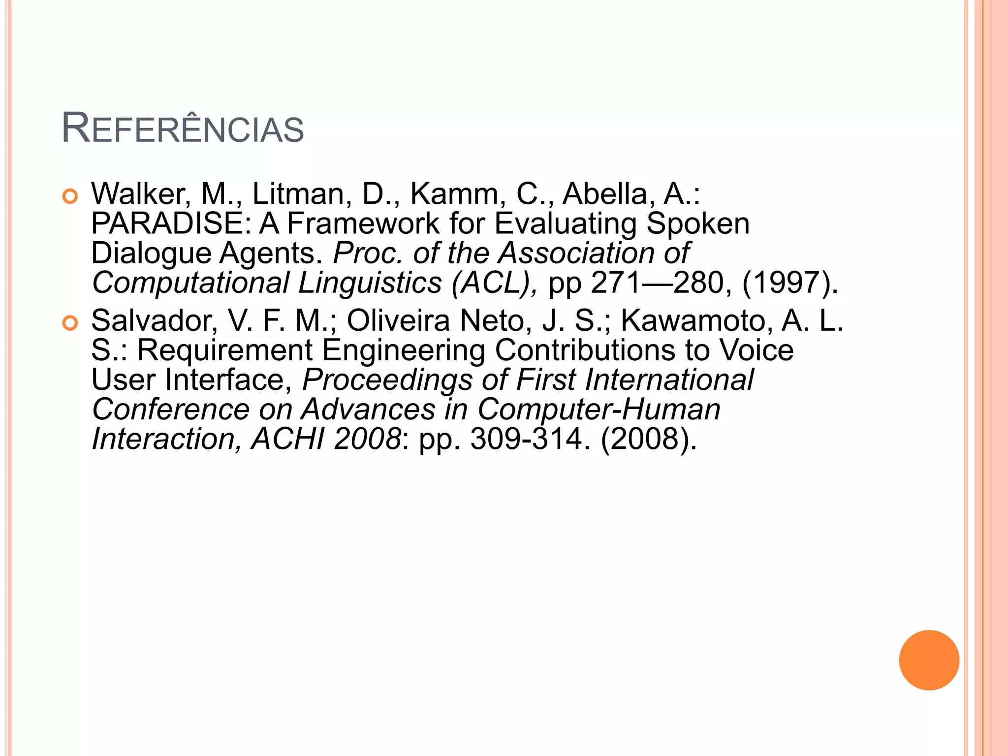 ReferênciasWalker, M., Litman, D., Kamm, C., Abella, A.: PARADISE: A Framework for Evaluating Spoken Dialogue Agents. Proc. of the Association of Computational Linguistics (ACL), pp 271—280, (1997).Salvador, V. F. M.; Oliveira Neto, J. S.; Kawamoto, A. L. S.: Requirement Engineering Contributions to Voice User Interface, Proceedings of First International Conference on Advances in Computer-Human Interaction, ACHI 2008: pp. 309-314. (2008).