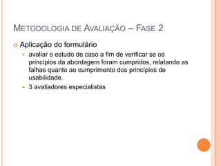 Metodologia de Avaliação – Fase 2Aplicação do formulárioavaliar o estudo de caso a fim de verificar se os princípios da abordagem foram cumpridos, relatando as falhas quanto ao cumprimento dos princípios de usabilidade.3 avaliadores especialistas