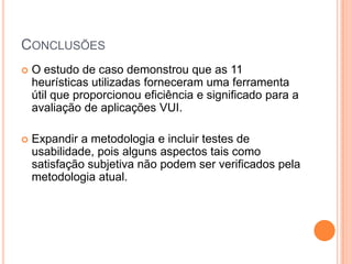 ConclusõesO estudo de caso demonstrou que as 11 heurísticas utilizadas forneceram uma ferramenta útil que proporcionou eficiência e significado para a avaliação de aplicações VUI.Expandir a metodologia e incluir testes de usabilidade, pois alguns aspectos tais como satisfação subjetiva não podem ser verificados pela metodologia atual.