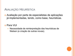 Avaliação HeurísticaAvaliação por parte de especialistas de aplicações já implementadas, tendo, como base, heurísticas.Para VUINecessidade de reinterpretação das heurísticas de Nielsen (e criação de outras novas).