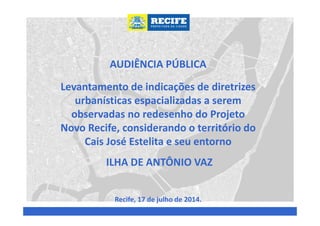 AUDIÊNCIA PÚBLICA
Levantamento de indicações de diretrizes
urbanísticas espacializadas a serem
observadas no redesenho do Projeto
Novo Recife, considerando o território do
Cais José Estelita e seu entorno
ILHA DE ANTÔNIO VAZ
Recife, 17 de julho de 2014.
 
