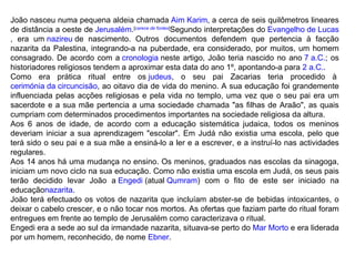 João nasceu numa pequena aldeia chamada  Aim Karim , a cerca de seis quilômetros lineares de distância a oeste de  Jerusalém . [ carece de fontes ] Segundo interpretações do  Evangelho de Lucas , era um  nazireu  de nascimento. Outros documentos defendem que pertencia à facção nazarita da Palestina, integrando-a na puberdade, era considerado, por muitos, um homem consagrado. De acordo com a  cronologia  neste artigo, João teria nascido no ano  7 a.C. ; os historiadores religiosos tendem a aproximar esta data do ano 1º, apontando-a para  2 a.C. . Como era prática ritual entre os  judeus , o seu pai Zacarias teria procedido à  cerimónia da circuncisão , ao oitavo dia de vida do menino. A sua educação foi grandemente influenciada pelas acções religiosas e pela vida no templo, uma vez que o seu pai era um sacerdote e a sua mãe pertencia a uma sociedade chamada "as filhas de Araão", as quais cumpriam com determinados procedimentos importantes na sociedade religiosa da altura. Aos 6 anos de idade, de acordo com a educação sistemática judaica, todos os meninos deveriam iniciar a sua aprendizagem "escolar". Em Judá não existia uma escola, pelo que terá sido o seu pai e a sua mãe a ensiná-lo a ler e a escrever, e a instruí-lo nas actividades regulares. Aos 14 anos há uma mudança no ensino. Os meninos, graduados nas escolas da sinagoga, iniciam um novo ciclo na sua educação. Como não existia uma escola em Judá, os seus pais terão decidido levar João a  Engedi  (atual  Qumram ) com o fito de este ser iniciado na educação nazarita . João terá efectuado os votos de nazarita que incluíam abster-se de bebidas intoxicantes, o deixar o cabelo crescer, e o não tocar nos mortos. As ofertas que faziam parte do ritual foram entregues em frente ao templo de Jerusalém como caracterizava o ritual. Engedi era a sede ao sul da irmandade nazarita, situava-se perto do  Mar Morto  e era liderada por um homem, reconhecido, de nome  Ebner . 