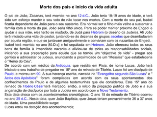 Morte dos pais e início da vida adulta O pai de João, Zacarias, terá morrido no ano  12 d.C. . João teria 18-19 anos de idade, e terá sido um esforço manter o seu voto de não tocar nos mortos. Com a morte do seu pai, Isabel ficaria dependente de João para o seu sustento. Era normal ser o filho mais velho a sustentar a família com a morte do pai. João seria filho único. Para se poder manter próximo de Engedi e ajudar a sua mãe, eles terão se mudado, de Judá para  Hebrom  (o deserto da Judeia). Ali João terá iniciado uma vida de pastor, juntando-se às dezenas de grupos  ascetas  que deambulavam por aquela região, e que se juntavam amigavelmente e conviviam com os nazaritas de Engedi. Isabel terá morrido no ano 80.D.c] e foi sepultada em  Hebrom . João ofereceu todos os seus bens de família à irmandade nazarita e aliviou-se de todas as responsabilidades sociais, iniciando a sua preparação para aquele que se tornou um “objectivo de vida” - pregar aos gentios e admoestar os judeus, anunciando a proximidade de um “Messias” que estabeleceria o “Reino do Céu”. De acordo com um médico da  Antioquia , que residia em Písia, de nome Lucas, João terá iniciado o seu trabalho de pregador no 15º ano do reinado de Tibério. Lucas foi um discípulo de Paulo , e morreu em  90 . A sua herança escrita, narrada no " Evangelho segundo São Lucas " e " Actos dos Apóstolos " foram compiladas em acordo com os seus apontamentos dos conhecimentos de Paulo e de algumas testemunhas que ele considerou. Este 15º ano do reinado de  Tibério César  terá marcado, então, o início da pregação pública de João e a sua angariação de discípulos por toda a Judeia em acordo com o  Novo Testamento . Esta data choca com os acontecimentos cronológicos. O ano 15 do reinado de Tibério ocorreu no ano  29 d.C. . Nesta data, quer João Baptista, quer Jesus teriam provavelmente 36 a 37 anos de idade. Uma possibilidade surge: Lucas errou na datação dos acontecimentos; 