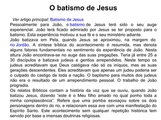 O batismo de Jesus Ver artigo principal:   Batismo de Jesus Pessoalmente para João, o  batismo  de Jesus terá sido o seu auge experiencial. João terá ficado admirado por Jesus se ter proposto para o batismo. Esta experiência motivou a sua fé e o seu ministério adiante. João batizava em Pela, quando Jesus se aproximou, na margem do  rio Jordão . A síntese bíblica do acontecimento é resumida, mas denota alguns fatores fundamentais no sentimento da experiência de João. Nesta altura João encontrava-se no auge das suas pregações. Teria já entre 25 a 30 discípulos e batizava judeus e gentios arrependidos. Neste tempo os judeus acreditavam que Deus castigava não só os iníquos, mas as suas gerações descendentes. Eles acreditavam que apenas um judeu poderia ser o culpado do castigo de toda a nação. O baptismo para muitos dos judeus não era o resultado de um arrependimento pessoal. O trabalho de João progredia. Os relatos Bíblicos contam a história da voz que se ouviu, quando João batizou Jesus, dizendo “este é o Meu filho amado no qual ponho toda a minha complascência”. Refere que uma pomba esvoaçou sobre os dois personagens dentro do rio, e relacionam essa ave com uma manifestação do Espírito Santo. Este acontecimento sem qualquer repetição histórica tem servido por base a imensas doutrinas religiosas. 