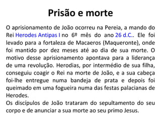 Prisão e morte O aprisionamento de João ocorreu na Pereia, a mando do Rei  Herodes Antipas I  no 6º mês do ano  26 d.C. . Ele foi levado para a fortaleza de Macaeros (Maqueronte), onde foi mantido por dez meses até ao dia de sua morte. O motivo desse aprisionamento apontava para a liderança de uma revolução. Herodias, por intermédio de sua filha, conseguiu coagir o Rei na morte de João, e a sua cabeça foi-lhe entregue numa bandeja de prata e depois foi queimado em uma fogueira numa das festas palacianas de Herodes. Os discípulos de João trataram do sepultamento do seu corpo e de anunciar a sua morte ao seu primo Jesus. 