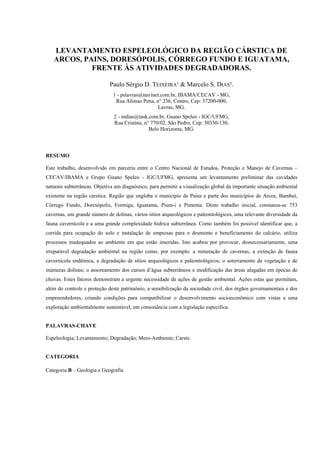 LEVANTAMENTO ESPELEOLÓGICO DA REGIÃO CÁRSTICA DE
ARCOS, PAINS, DORESÓPOLIS, CÓRREGO FUNDO E IGUATAMA,
FRENTE ÀS ATIVIDADES DEGRADADORAS.
Paulo Sérgio D. TEIXEIRA¹ & Marcelo S. DIAS².
1 - pslavras@navinet.com.br, IBAMA/CECAV - MG,
Rua Afonso Pena, n° 236, Centro, Cep: 37200-000,
Lavras, MG.
2 - mdias@task.com.br, Guano Speleo - IGC/UFMG,
Rua Cristina, n° 770/02, São Pedro, Cep: 30330-130,
Belo Horizonte, MG.

RESUMO
Este trabalho, desenvolvido em parceria entre o Centro Nacional de Estudos, Proteção e Manejo de Cavernas –
CECAV/IBAMA e Grupo Guano Speleo - IGC/UFMG, apresenta um levantamento preliminar das cavidades
naturais subterrâneas. Objetiva um diagnóstico, para permitir a visualização global da importante situação ambiental
existente na região cárstica. Região que engloba o município de Pains e parte dos municípios de Arcos, Bambuí,
Córrego Fundo, Doresópolis, Formiga, Iguatama, Pium-i e Pimenta. Deste trabalho inicial, constatou-se 753
cavernas, um grande número de dolinas, vários sítios arqueológicos e paleontológicos, uma relevante diversidade da
fauna cavernícola e a uma grande complexidade hídrica subterrânea. Como também foi possível identificar que, a
corrida para ocupação do solo e instalação de empresas para o desmonte e beneficiamento do calcário, utiliza
processos inadequados ao ambiente em que estão inseridas. Isto acabou por provocar, desnecessariamente, uma
irreparável degradação ambiental na região como, por exemplo: a mineração de cavernas, a extinção de fauna
cavernícola endêmica, a degradação de sítios arqueológicos e paleontológicos; o soterramento da vegetação e de
inúmeras dolinas; o assoreamento dos cursos d’água subterrâneos e modificação das áreas alagadas em épocas de
chuvas. Estes fatores demonstram a urgente necessidade de ações de gestão ambiental. Ações estas que permitam,
além do controle e proteção deste patrimônio, a sensibilização da sociedade civil, dos órgãos governamentais e dos
empreendedores, criando condições para compatibilizar o desenvolvimento socioeconômico com vistas a uma
exploração ambientalmente sustentável, em consonância com a legislação específica.

PALAVRAS-CHAVE
Espeleologia; Levantamento; Degradação; Meio-Ambiente; Carste.

CATEGORIA
Categoria B – Geologia e Geografia

 