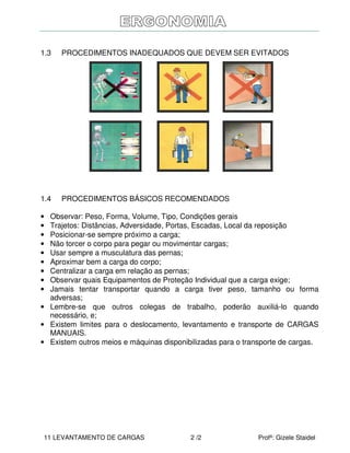 11 LEVANTAMENTO DE CARGAS 2 /2 Profª: Gizele Staidel
1.3 PROCEDIMENTOS INADEQUADOS QUE DEVEM SER EVITADOS
1.4 PROCEDIMENTOS BÁSICOS RECOMENDADOS
• Observar: Peso, Forma, Volume, Tipo, Condições gerais
• Trajetos: Distâncias, Adversidade, Portas, Escadas, Local da reposição
• Posicionar-se sempre próximo a carga;
• Não torcer o corpo para pegar ou movimentar cargas;
• Usar sempre a musculatura das pernas;
• Aproximar bem a carga do corpo;
• Centralizar a carga em relação as pernas;
• Observar quais Equipamentos de Proteção Individual que a carga exige;
• Jamais tentar transportar quando a carga tiver peso, tamanho ou forma
adversas;
• Lembre-se que outros colegas de trabalho, poderão auxiliá-lo quando
necessário, e;
• Existem limites para o deslocamento, levantamento e transporte de CARGAS
MANUAIS.
• Existem outros meios e máquinas disponibilizadas para o transporte de cargas.
 