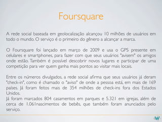 Foursquare
A rede social baseada em geolocalização alcançou 10 milhões de usuários em
todo o mundo. O serviço é o primeiro do gênero a alcançar a marca.

O Foursquare foi lançado em março de 2009 e usa o GPS presente em
celulares e smartphones, para fazer com que seus usuários "avisem" os amigos
onde estão. Também é possível descobrir novos lugares e participar de uma
competição para ver quem ganha mais pontos ao visitar mais locais.

Entre os números divulgados, a rede social aﬁrma que seus usuários já deram
"check-in", como é chamado o "aviso" de onde a pessoa está, em mais de 169
países. Já foram feitos mais de 354 milhões de check-ins fora dos Estados
Unidos.
Já foram marcados 804 casamentos em parques e 5.321 em igrejas, além de
cerca de 1.061nascimentos de bebês, que também foram anunciados pelo
serviço.
 