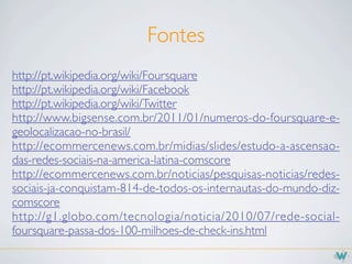 Fontes
http://pt.wikipedia.org/wiki/Foursquare
http://pt.wikipedia.org/wiki/Facebook
http://pt.wikipedia.org/wiki/Twitter
http://www.bigsense.com.br/2011/01/numeros-do-foursquare-e-
geolocalizacao-no-brasil/
http://ecommercenews.com.br/midias/slides/estudo-a-ascensao-
das-redes-sociais-na-america-latina-comscore
http://ecommercenews.com.br/noticias/pesquisas-noticias/redes-
sociais-ja-conquistam-814-de-todos-os-internautas-do-mundo-diz-
comscore
http://g1.globo.com/tecnologia/noticia/2010/07/rede-social-
foursquare-passa-dos-100-milhoes-de-check-ins.html
 