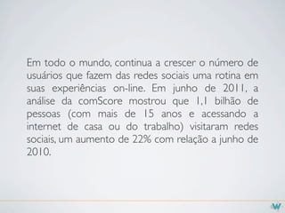 Em todo o mundo, continua a crescer o número de
usuários que fazem das redes sociais uma rotina em
suas experiências on-line. Em junho de 2011, a
análise da comScore mostrou que 1,1 bilhão de
pessoas (com mais de 15 anos e acessando a
internet de casa ou do trabalho) visitaram redes
sociais, um aumento de 22% com relação a junho de
2010.
 