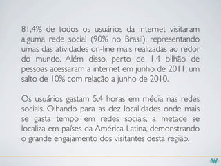 81,4% de todos os usuários da internet visitaram
alguma rede social (90% no Brasil), representando
umas das atividades on-line mais realizadas ao redor
do mundo. Além disso, perto de 1,4 bilhão de
pessoas acessaram a internet em junho de 2011, um
salto de 10% com relação a junho de 2010.

Os usuários gastam 5,4 horas em média nas redes
sociais. Olhando para as dez localidades onde mais
se gasta tempo em redes sociais, a metade se
localiza em países da América Latina, demonstrando
o grande engajamento dos visitantes desta região.
 