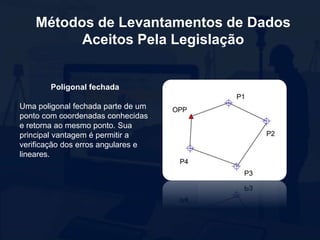Métodos de Levantamentos de Dados
Aceitos Pela Legislação
Poligonal fechada
Uma poligonal fechada parte de um
ponto com coordenadas conhecidas
e retorna ao mesmo ponto. Sua
principal vantagem é permitir a
verificação dos erros angulares e
lineares.
 