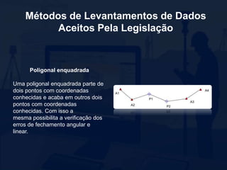 Métodos de Levantamentos de Dados
Aceitos Pela Legislação
Poligonal enquadrada
Uma poligonal enquadrada parte de
dois pontos com coordenadas
conhecidas e acaba em outros dois
pontos com coordenadas
conhecidas. Com isso a
mesma possibilita a verificação dos
erros de fechamento angular e
linear.
 
