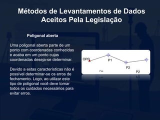 Métodos de Levantamentos de Dados
Aceitos Pela Legislação
Poligonal aberta
Uma poligonal aberta parte de um
ponto com coordenadas conhecidas
e acaba em um ponto cujas
coordenadas deseja-se determinar.
Devido a estas características não é
possível determinar-se os erros de
fechamento. Logo, ao utilizar este
tipo de poligonal você deve tomar
todos os cuidados necessários para
evitar erros.
 