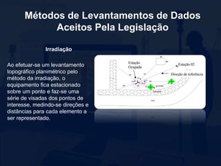 Métodos de Levantamentos de Dados
Aceitos Pela Legislação
Irradiação
Ao efetuar-se um levantamento
topográfico planimétrico pelo
método da irradiação, o
equipamento fica estacionado
sobre um ponto e faz-se uma
série de visadas dos pontos de
interesse, medindo-se direções e
distâncias para cada elemento a
ser representado.
 