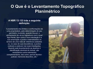 O Que é o Levantamento Topográfico
Planimétrico
A NBR 13.133 trás a seguinte
definição:
“Levantamento dos limites e confrontações de
uma propriedade, pela determinação do seu
perímetro, incluindo, quando houver, o
alinhamento da via ou logradouro com o qual
faça frente, bem como a sua orientação e a
sua amarração a pontos materializados no
terreno de uma rede de referência cadastral,
ou, no caso de sua inexistência, a pontos
notáveis e estáveis nas suas imediações.
Quando este levantamento se destinar à
identificação dominial do imóvel, são
necessários outros elementos
complementares, tais como: perícia técnico-
judicial, memorial descritivo, etc.”
 