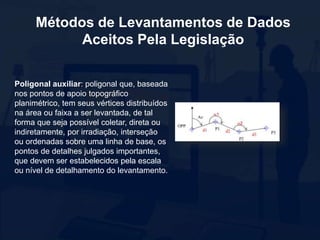 Métodos de Levantamentos de Dados
Aceitos Pela Legislação
Poligonal auxiliar: poligonal que, baseada
nos pontos de apoio topográfico
planimétrico, tem seus vértices distribuídos
na área ou faixa a ser levantada, de tal
forma que seja possível coletar, direta ou
indiretamente, por irradiação, interseção
ou ordenadas sobre uma linha de base, os
pontos de detalhes julgados importantes,
que devem ser estabelecidos pela escala
ou nível de detalhamento do levantamento.
 