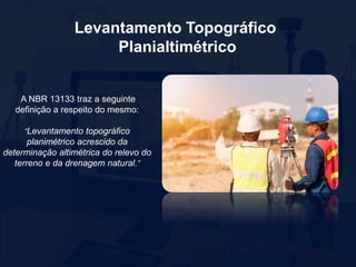 Levantamento Topográfico
Planialtimétrico
A NBR 13133 traz a seguinte
definição a respeito do mesmo:
“Levantamento topográfico
planimétrico acrescido da
determinação altimétrica do relevo do
terreno e da drenagem natural.”
 