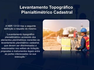 Levantamento Topográfico
Planialtimétrico Cadastral
A NBR 13133 traz a seguinte
definição a respeito do mesmo:
“Levantamento topográfico
planialtimétrico acrescido dos
elementos planimétricos inerentes ao
levantamento planimétrico cadastral,
que devem ser discriminados e
relacionados nos editais de licitação,
propostas e instrumentos legais entre
as partes interessadas na sua
execução.”
 