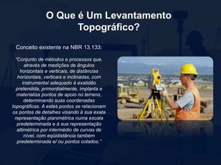 O Que é Um Levantamento
Topográfico?
Conceito existente na NBR 13.133:
“Conjunto de métodos e processos que,
através de medições de ângulos
horizontais e verticais, de distâncias
horizontais, verticais e inclinadas, com
instrumental adequado à exatidão
pretendida, primordialmente, implanta e
materializa pontos de apoio no terreno,
determinando suas coordenadas
topográficas. A estes pontos se relacionam
os pontos de detalhes visando à sua exata
representação planimétrica numa escala
predeterminada e à sua representação
altimétrica por intermédio de curvas de
nível, com eqüidistância também
predeterminada e/ ou pontos cotados.”
 