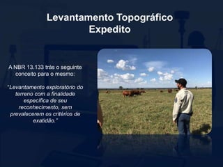 Levantamento Topográfico
Expedito
A NBR 13.133 trás o seguinte
conceito para o mesmo:
“Levantamento exploratório do
terreno com a finalidade
específica de seu
reconhecimento, sem
prevalecerem os critérios de
exatidão.”
 