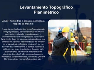 Levantamento Topográfico
Planimétrico
A NBR 13133 traz a seguinte definição a
respeito do mesmo:
“Levantamento dos limites e confrontações de
uma propriedade, pela determinação do seu
perímetro, incluindo, quando houver, o
alinhamento da via ou logradouro com o qual
faça frente, bem como a sua orientação e a sua
amarração a pontos materializados no terreno
de uma rede de referência cadastral, ou, no
caso de sua inexistência, a pontos notáveis e
estáveis nas suas imediações. Quando este
levantamento se destinar à identificação
dominial do imóvel, são necessários outros
elementos complementares, tais como: perícia
técnico-judicial, memorial descritivo, etc.”
 