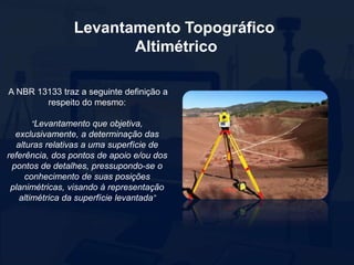 Levantamento Topográfico
Altimétrico
A NBR 13133 traz a seguinte definição a
respeito do mesmo:
“Levantamento que objetiva,
exclusivamente, a determinação das
alturas relativas a uma superfície de
referência, dos pontos de apoio e/ou dos
pontos de detalhes, pressupondo-se o
conhecimento de suas posições
planimétricas, visando à representação
altimétrica da superfície levantada”
 