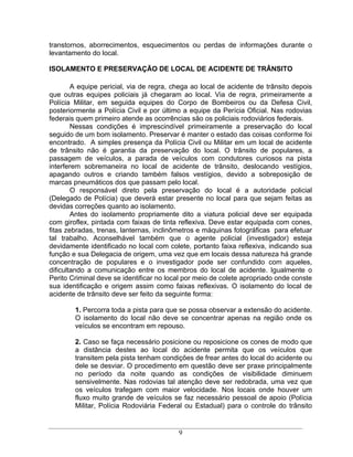 transtornos, aborrecimentos, esquecimentos ou perdas de informações durante o
levantamento do local.

ISOLAMENTO E PRESERVAÇÃO DE LOCAL DE ACIDENTE DE TRÂNSITO

        A equipe pericial, via de regra, chega ao local de acidente de trânsito depois
que outras equipes policiais já chegaram ao local. Via de regra, primeiramente a
Polícia Militar, em seguida equipes do Corpo de Bombeiros ou da Defesa Civil,
posteriormente a Polícia Civil e por último a equipe da Perícia Oficial. Nas rodovias
federais quem primeiro atende as ocorrências são os policiais rodoviários federais.
        Nessas condições é imprescindível primeiramente a preservação do local
seguido de um bom isolamento. Preservar é manter o estado das coisas conforme foi
encontrado. A simples presença da Polícia Civil ou Militar em um local de acidente
de trânsito não é garantia da preservação do local. O trânsito de populares, a
passagem de veículos, a parada de veículos com condutores curiosos na pista
interferem sobremaneira no local de acidente de trânsito, deslocando vestígios,
apagando outros e criando também falsos vestígios, devido a sobreposição de
marcas pneumáticos dos que passam pelo local.
        O responsável direto pela preservação do local é a autoridade policial
(Delegado de Polícia) que deverá estar presente no local para que sejam feitas as
devidas correções quanto ao isolamento.
        Antes do isolamento propriamente dito a viatura policial deve ser equipada
com giroflex, pintada com faixas de tinta reflexiva. Deve estar equipada com cones,
fitas zebradas, trenas, lanternas, inclinômetros e máquinas fotográficas para efetuar
tal trabalho. Aconselhável também que o agente policial (investigador) esteja
devidamente identificado no local com colete, portanto faixa reflexiva, indicando sua
função e sua Delegacia de origem, uma vez que em locais dessa natureza há grande
concentração de populares e o investigador pode ser confundido com aqueles,
dificultando a comunicação entre os membros do local de acidente. Igualmente o
Perito Criminal deve se identificar no local por meio de colete apropriado onde conste
sua identificação e origem assim como faixas reflexivas. O isolamento do local de
acidente de trânsito deve ser feito da seguinte forma:

        1. Percorra toda a pista para que se possa observar a extensão do acidente.
        O isolamento do local não deve se concentrar apenas na região onde os
        veículos se encontram em repouso.

        2. Caso se faça necessário posicione ou reposicione os cones de modo que
        a distância destes ao local do acidente permita que os veículos que
        transitem pela pista tenham condições de frear antes do local do acidente ou
        dele se desviar. O procedimento em questão deve ser praxe principalmente
        no período da noite quando as condições de visibilidade diminuem
        sensivelmente. Nas rodovias tal atenção deve ser redobrada, uma vez que
        os veículos trafegam com maior velocidade. Nos locais onde houver um
        fluxo muito grande de veículos se faz necessário pessoal de apoio (Polícia
        Militar, Polícia Rodoviária Federal ou Estadual) para o controle do trânsito


                                          9
 