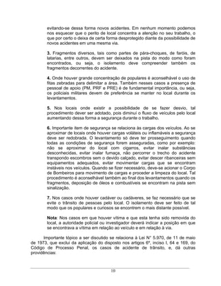 evitando-se dessa forma novos acidentes. Em nenhum momento podemos
        nos esquecer que o perito de local concentra a atenção no seu trabalho, o
        que por certo o deixa de certa forma desprotegido diante da possibilidade de
        novos acidentes em uma mesma via.

        3. Fragmentos diversos, tais como partes de pára-choques, de faróis, de
        latarias, entre outros, devem ser deixados na pista do modo como foram
        encontrados, ou seja, o isolamento deve compreender também os
        fragmentos decorrentes do acidente.

        4. Onde houver grande concentração de populares é aconselhável o uso de
        fitas zebradas para delimitar a área. Também nesses casos a presença de
        pessoal de apoio (PM, PRF e PRE) é de fundamental importância, ou seja,
        os policiais militares devem de preferência se manter no local durante os
        levantamentos.

        5. Nos locais onde existir a possibilidade de se fazer desvio, tal
        procedimento dever ser adotado, pois diminuí o fluxo de veículos pelo local
        aumentando dessa forma a segurança durante o trabalho.

        6. Importante item de segurança se relaciona às cargas dos veículos. Ao se
        aproximar de locais onde houver cargas voláteis ou inflamáveis a segurança
        deve ser redobrada. O levantamento só deve ter prosseguimento quando
        todas as condições de segurança forem asseguradas, como por exemplo:
        não se aproximar do local com cigarros, evitar inalar substâncias
        desconhecidas, evitar inalar fumaça, não percorrer o trecho do acidente
        transpondo escombros sem o devido calçado, evitar descer ribanceiras sem
        equipamentos adequados, evitar movimentar cargas que se encontram
        instáveis nos veículos. Quando se fizer necessário, deve-se acionar o Corpo
        de Bombeiros para movimento de cargas e proceder a limpeza do local. Tal
        procedimento é aconselhável também ao final dos levantamentos quando os
        fragmentos, deposição de óleos e combustíveis se encontram na pista sem
        sinalização.

        7. Nos casos onde houver cadáver ou cadáveres, se faz necessário que se
        evite o trânsito de pessoas pelo local. O isolamento deve ser feito de tal
        modo que os populares e curiosos se encontrem o mais distante possível.

        Nota: Nos casos em que houver vítima e que esta tenha sido removida do
        local, a autoridade policial ou investigador deverá indicar a posição em que
        se encontrava a vítima em relação ao veículo e em relação à via.

      Importante tópico a ser discutido se relaciona à Lei N° 5.970, de 11 de maio
de 1973, que exclui da aplicação do disposto nos artigos 6º, inciso I, 64 e 169, do
Código de Processo Penal, os casos de acidente de trânsito, e, dá outras
providências:



                                        10
 