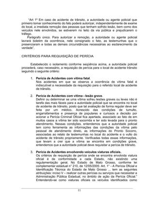 Art 1º Em caso de acidente de trânsito, a autoridade ou agente policial que
primeiro tomar conhecimento do fato poderá autorizar, independentemente de exame
do local, a imediata remoção das pessoas que tenham sofrido lesão, bem como dos
veículos nele envolvidos, se estiverem no leito da via pública e prejudicarem o
tráfego.
     Parágrafo único. Para autorizar a remoção, a autoridade ou agente policial
lavrará boletim da ocorrência, nele consignado o fato, as testemunhas que o
presenciaram e todas as demais circunstâncias necessárias ao esclarecimento da
verdade .

CRITÉRIOS PARA REQUISIÇÃO DE PERÍCIA

      Estabelecido o isolamento conforme seqüência acima, a autoridade policial
procederá, caso necessário, a requisição de perícia para o local de acidente trânsito
seguindo o seguinte critério:

      1. Perícia de Acidentes com vítima fatal.
         Nos acidentes em que se observa a ocorrência de vítima fatal é
         indiscutível a necessidade da requisição para o referido local de acidente
         de trânsito.

      2. Perícia de Acidentes com vítima - lesão grave.
         Definir ou determinar se uma vítima sofreu lesões graves ou leves não é
         tarefa das mais fáceis para a autoridade policial que se encontra no local
         de acidente de trânsito, posto que tal avaliação de forma regular deve ser
         feita por um médico. Acrescido das condições de tumulto,
         engarrafamentos e presença de populares e curiosos a decisão por
         acionar a Perícia Criminal Oficial fica apertada, associado ao fato de em
         muitos casos a vítima ter sido socorrida e ter sido levada para o pronto
         atendimento. Nessas condições, entendemos que a autoridade policial
         tem como ferramenta as informações das condições da vítima pelo
         pessoal de atendimento direto, as informações do Pronto Socorro,
         associadas ao relato de testemunhas no local do acidente e o vulto do
         acidente de trânsito propriamente. Verificadas todas essas informações,
         que levam a crer que a vítima se encontra em condições grave,
         entendemos que a autoridade policial deve requisitar a perícia de trânsito.

      3. Perícia de Acidentes envolvendo veículos viaturas oficiais.
         Os critérios de requisição de perícia onde se encontra envolvida viatura
         oficial é de conformidade a cada Estado, não existindo uma
         regulamentação geral. No Estado de Mato Grosso, conforme lei
         complementar estadual n° 210, de 12/05/2005: Art. 1° - A Perícia Oficial e
         Identificação Técnica do Estado de Mato Grosso ... tem as seguintes
         atribuições: inciso V realizar outras perícias ou serviços que necessitar a
         Administração Pública Estadual, no âmbito de ação da Perícia Oficial.
         Entendendo-se como viaturas oficiais os veículos identificados como


                                         11
 