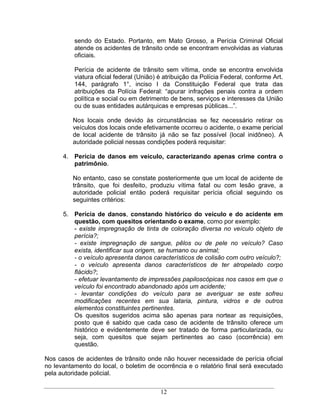 sendo do Estado. Portanto, em Mato Grosso, a Perícia Criminal Oficial
          atende os acidentes de trânsito onde se encontram envolvidas as viaturas
          oficiais.

          Perícia de acidente de trânsito sem vítima, onde se encontra envolvida
          viatura oficial federal (União) é atribuição da Polícia Federal, conforme Art.
          144, parágrafo 1°, inciso I da Constituição Federal que trata das
          atribuições da Polícia Federal: apurar infrações penais contra a ordem
          política e social ou em detrimento de bens, serviços e interesses da União
          ou de suas entidades autárquicas e empresas públicas... .

         Nos locais onde devido às circunstâncias se fez necessário retirar os
         veículos dos locais onde efetivamente ocorreu o acidente, o exame pericial
         de local acidente de trânsito já não se faz possível (local inidôneo). A
         autoridade policial nessas condições poderá requisitar:

      4. Perícia de danos em veículo, caracterizando apenas crime contra o
         patrimônio.

         No entanto, caso se constate posteriormente que um local de acidente de
         trânsito, que foi desfeito, produziu vítima fatal ou com lesão grave, a
         autoridade policial então poderá requisitar perícia oficial seguindo os
         seguintes critérios:

      5. Perícia de danos, constando histórico do veículo e do acidente em
         questão, com quesitos orientando o exame, como por exemplo:
         - existe impregnação de tinta de coloração diversa no veículo objeto de
         perícia?;
         - existe impregnação de sangue, pêlos ou de pele no veículo? Caso
         exista, identificar sua origem, se humano ou animal;
         - o veículo apresenta danos característicos de colisão com outro veículo?;
         - o veículo apresenta danos característicos de ter atropelado corpo
         flácido?;
         - efetuar levantamento de impressões papiloscópicas nos casos em que o
         veículo foi encontrado abandonado após um acidente;
         - levantar condições do veículo para se averiguar se este sofreu
         modificações recentes em sua lataria, pintura, vidros e de outros
         elementos constituintes pertinentes.
         Os quesitos sugeridos acima são apenas para nortear as requisições,
         posto que é sabido que cada caso de acidente de trânsito oferece um
         histórico e evidentemente deve ser tratado de forma particularizada, ou
         seja, com quesitos que sejam pertinentes ao caso (ocorrência) em
         questão.

Nos casos de acidentes de trânsito onde não houver necessidade de perícia oficial
no levantamento do local, o boletim de ocorrência e o relatório final será executado
pela autoridade policial.

                                          12
 