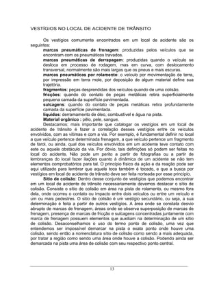 VESTÍGIOS NO LOCAL DE ACIDENTE DE TRÂNSITO

       Os vestígios comumente encontrados em um local de acidente são os
seguintes:
       marcas pneumáticas de frenagem: produzidas pelos veículos que se
       encontram com os pneumáticos travados.
       marcas pneumáticas de derrapagem: produzidas quando o veículo se
       desloca em processo de rodagem, mas em curva, com deslocamento
       transversal, normalmente são mais largas que os pneus e mais escuras.
       marcas pneumáticas por rolamento: o veículo por movimentação de terra,
       por impressão em terra mole, por deposição de algum material define sua
       trajetória.
       fragmentos: peças desprendidas dos veículos quando de uma colisão.
       fricções: quando do contato de peças metálicas retira superficialmente
       pequena camada da superfície pavimentada.
       sulcagens: quando do contato de peças metálicas retira profundamente
       camada da superfície pavimentada.
       líquidos: derramamento de óleo, combustível e água na pista.
       Material orgânico : pêlo, pele, sangue.
       Destacamos: mais importante que catalogar os vestígios em um local de
acidente de trânsito é fazer a correlação desses vestígios entre os veículos
envolvidos, com as vítimas e com a via. Por exemplo, é fundamental definir no local
a que veículo pertence determinada frenagem, a que veículo pertence um fragmento
de farol, ou ainda, qual dos veículos envolvidos em um acidente teve contato com
este ou aquele obstáculo da via. Por óbvio, tais definições só podem ser feitas no
local do acidente. Não pode um perito a partir de fotografias ou a partir de
lembranças do local fazer ilações quanto à dinâmica de um acidente se não tem
elementos comprobatórios para tal. O princípio físico da ação e da reação pode ser
aqui utilizado para lembrar que aquele toca também é tocado, e que a busca por
vestígios em local de acidente de trânsito deve ser feita norteada por esse princípio.
       Sítio de colisão: Dentro desse conjunto de vestígios que podemos encontrar
em um local de acidente de trânsito necessariamente devemos destacar o sítio de
colisão. Consiste o sítio de colisão em área na pista de rolamento, ou mesmo fora
dela, onde ocorreu o contato ou impacto entre dois veículos ou entre um veículo e
um ou mais pedestres. O sitio de colisão é um vestígio secundário, ou seja, a sua
determinação é feita a partir de outros vestígios. A área onde se constata desvio
abrupto de marcas de frenagem, áreas onde se observa superposição de marcas de
frenagem, presença de marcas de fricção e sulcagens concentradas juntamente com
marca de frenagem possuem elementos que auxiliam na determinação de um sítio
de colisão. Desaconselhamos o uso do termo ponto de colisão, uma vez que
entendemos ser impossível demarcar na pista o exato ponto onde houve uma
colisão, sendo então a nomenclatura sítio de colisão como sendo a mais adequada,
por tratar a região como sendo uma área onde houve a colisão. Podendo ainda ser
demarcada na pista uma área de colisão com seu respectivo ponto central.




                                         13
 