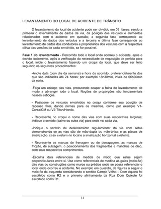 LEVANTAMENTO DO LOCAL DE ACIDENTE DE TRÂNSITO

        O levantamento do local de acidente pode ser dividido em 03 fases: sendo a
primeira o levantamento de dados da via, da posição dos veículos e elementos
relacionados com o acidente em questão; a segunda fase corresponde ao
levantamento de dados dos veículos e a terceira e última fase corresponde ao
levantamento de dados dos condutores e proprietários dos veículos com a respectiva
oitiva das versões de cada envolvido, se for possível.

Fase 1 do levantamento - Percorrido todo o local onde ocorreu o acidente, após o
devido isolamento, após a verificação da necessidade de requisição de perícia para
o local, inicie o levantamento fazendo um croqui do local, que deve ser feito
seguindo os seguintes procedimentos:

      -Anote data (com dia da semana) e hora do ocorrido, preferencialmente das
      que são indicadas até 24 horas; por exemplo 18h30min, invés de 06h30min
      da noite.

      -Faça um esboço das vias, procurando ocupar a folha de levantamento de
      modo a abranger todo o local. Noções de proporções são fundamentais
      nesses esboços.

      - Posicione os veículos envolvidos no croqui conforme sua posição de
      repouso final, dando nomes para os mesmos, como por exemplo V1-
      Corsa/GM ou V2-Titan/Honda.

      - Represente no croqui o nome das vias com suas respectivas larguras;
      indique o sentido (bairro ou outra via) para onde vai cada via.

      -Indique o sentido de deslocamento regulamentar da via com setas
      demonstrando se as vias são de mão-dupla ou mão-única e as placas de
      sinalização, caso existam no local e a sinalização horizontal existente.

      - Represente as marcas de frenagem ou de derrapagem, as marcas de
      fricção, de sulcagem, o posicionamento dos fragmentos e manchas de óleo,
      com seus respectivos comprimentos.

      -Escolha dois referenciais de medida de modo que estes sejam
      perpendiculares entre si. Use como referenciais de medida as guias (meio-fio)
      das vias ou construções como muros ou prédios onde se possa referenciar o
      local onde ocorreu o acidente. No exemplo em questão, da figuras a seguir o
      meio-fio da esquerda considerando o sentido Campo Velho Dom Aquino foi
      escolhido como R2 e o primeiro alinhamento da Rua Dom Quixote foi
      escolhido como R1.




                                        14
 