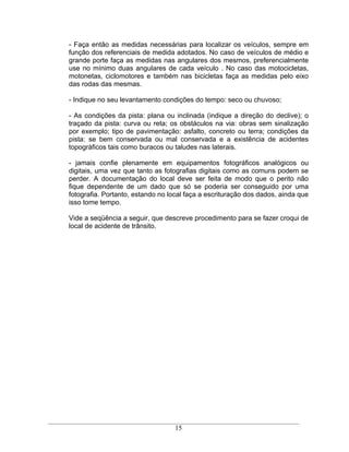 - Faça então as medidas necessárias para localizar os veículos, sempre em
função dos referenciais de medida adotados. No caso de veículos de médio e
grande porte faça as medidas nas angulares dos mesmos, preferencialmente
use no mínimo duas angulares de cada veículo . No caso das motocicletas,
motonetas, ciclomotores e também nas bicicletas faça as medidas pelo eixo
das rodas das mesmas.

- Indique no seu levantamento condições do tempo: seco ou chuvoso;

- As condições da pista: plana ou inclinada (indique a direção do declive); o
traçado da pista: curva ou reta; os obstáculos na via: obras sem sinalização
por exemplo; tipo de pavimentação: asfalto, concreto ou terra; condições da
pista: se bem conservada ou mal conservada e a existência de acidentes
topográficos tais como buracos ou taludes nas laterais.

- jamais confie plenamente em equipamentos fotográficos analógicos ou
digitais, uma vez que tanto as fotografias digitais como as comuns podem se
perder. A documentação do local deve ser feita de modo que o perito não
fique dependente de um dado que só se poderia ser conseguido por uma
fotografia. Portanto, estando no local faça a escrituração dos dados, ainda que
isso tome tempo.

Vide a seqüência a seguir, que descreve procedimento para se fazer croqui de
local de acidente de trânsito.




                                   15
 