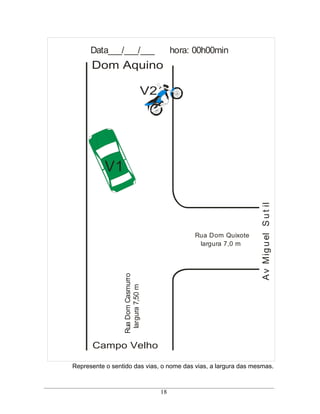 Data___/___/___                      hora: 00h00min
      Dom Aquino

                                 V2




           V1




                                                                   A v Mig u el S u t il
                                                 Rua Dom Quixote
                                                  largura 7,0 m
                  Rua Dom Casmurro
                   largura 7,50 m




      Campo Velho

Represente o sentido das vias, o nome das vias, a largura das mesmas.



                                      18
 