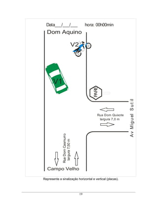 Data___/___/___                      hora: 00h00min
  Dom Aquino

                             V2




       V1
                                           PARE




                                                                A v Mig u el S u t il
                                              Rua Dom Quixote
                                               largura 7,0 m
              Rua Dom Casmurro
               largura 7,50 m




  Campo Velho

Represente a sinalização horizontal e vertical (placas).



                                  19
 