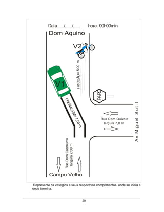 Data___/___/___                                       hora: 00h00min
           Dom Aquino

                                     V2




                                         FRICÇÃO= 5,00 m

               V1
                                                                    PARE
                     FR




                                                                                         A v Mig u el S u t il
                       EN
                         AG
                           EM
                             =7




                                                                       Rua Dom Quixote
                               ,50




                                                                        largura 7,0 m
                                            m
                      Rua Dom Casmurro
                       largura 7,50 m




           Campo Velho

Represente os vestígios e seus respectivos comprimentos, onde se inicia e
onde termina.


                                                           20
 