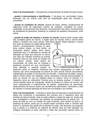 Fase 2 do levantamento    Corresponde ao levantamento de dados de cada veículo:

- quanto à documentação e identificação: n° de placa, cor, ano/modelo, chassi,
Renavam, tipo de veículo (vide item da classificação geral dos veículos) e
proprietário.

- quanto às condições do veículo: sistema de freios, câmbio, equipamentos de
segurança (cinto de segurança, extintor de incêndio), condições de pneus,
sinalização funcionamento das lanternas, funcionamento dos faróis, funcionamento
de limpadores de pára-brisa, presença ou ausência de espelhos retrovisores, entre
outros.

- quanto às sedes de impacto e avarias no veículo: deve-se fazer constar além
das condições gerais do veículo, a região sede de impacto onde o veículo tenha
sofrido o contacto com outro veículo. Vide figura abaixo. Neste exemplo o veículo
tem sede de impacto na região lateral direita    FORÇA
anterior, compreendendo avarias no pára-
lama anterior direito, no farol direito, na
suspensão anterior direita, entre outros.          DE IM PAC
                                                 E
                                            SED




                                                       TO
Importante item é a definição do sentido da
aplicação da força que provocou os danos,
que deve ser indicado conforme as avarias.
Havendo mais de uma sede de impacto em
um mesmo veículo, estas devem ser
enumeradas, de modo que se conheça a
                                                              V1
seqüência provável em que aconteceram.
Essa definição é possível quando se
observam quais os materiais (resíduos) que ficaram impregnados na sede de
impacto, tais como impregnação da pintura do outro veículo marcas pneumáticas,
impregnação de asfalto ou de alvenaria por exemplo. Fragmentos de peles, sangue,
pêlos e tecido devem ser coletados, sendo necessária a devida documentação do
setor do veículo em que foi coletado (tanto no exterior como no interior) e o
respectivo envio ao Laboratório Forense para os devidos exames. O interior do
veículo também deve ser averiguado. Sedes de impacto no interior do veículo, tais
como deslocamento e quebramentos de painéis, quebramento de pára-brisas,
deslocamentos de bancos devem ser devidamente examinados, informando a área
de impacto e a devida aplicação de força com sua direção e seu sentido.

Fase 3 do levantamento A terceira e última fase corresponde ao levantamento de
dados dos condutores e proprietários dos veículos com a respectiva oitiva das
versões de cada envolvido, onde se pode verificar a versão de cada um, sendo esta
fase investigativa e pertinente aos padrões de procedimentos da polícia civil. O
perito de local ao ouvir as versões de cada envolvido, deve fazê-lo no local e na
presença de ambos, ainda que as versões sejam contrárias entre si. Embora seja
comum o interesse das partes em se fazerem ouvidas, não devemos nos esquecer
que o estudo e a dinâmica do acidente de trânsito deve ser feito baseado nos
vestígios levantados no local, servindo o relato dos envolvidos apenas como um

                                       22
 
