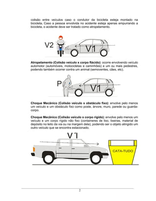 colisão entre veículos caso o condutor da bicicleta esteja montado na
bicicleta. Caso a pessoa envolvida no acidente esteja apenas empurrando a
bicicleta, o acidente deve ser tratado como atropelamento.




          V2
                                       V1
Atropelamento (Colisão veículo x corpo flácido): ocorre envolvendo veículo
automotor (automóveis, motocicletas e caminhões) e um ou mais pedestres,
podendo também ocorrer contra um animal (semoventes, cães, etc).




                  P
                                           V1
Choque Mecânico (Colisão veículo x obstáculo fixo): envolve pelo menos
um veículo e um obstáculo fixo como poste, árvore, muro, parede ou guarda-
corpo.

Choque Mecânico (Colisão veículo x corpo rígido): envolve pelo menos um
veículo e um corpo rígido não fixo (containeres de lixo, lixeiras, material de
depósito no leito da via ou na margem dela), podendo ser o objeto atingido um
outro veículo que se encontra estacionado.


                          V1
                                                           CATA-TUDO




                                   2
 
